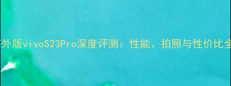 海外版vivoS23Pro深度评测性能拍照与性价比全