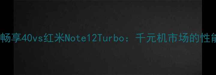 深度对比华为畅享40vs红米Note12Turbo千元机市场的性能与体验对决