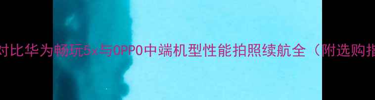 深度对比华为畅玩5x与OPPO中端机型性能拍照续航全附选购指南