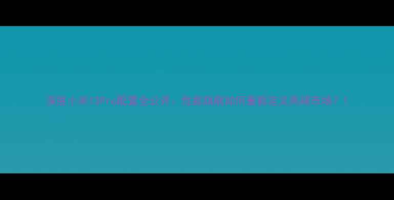 深度小米13Pro配置全公开性能旗舰如何重新定义高端市场