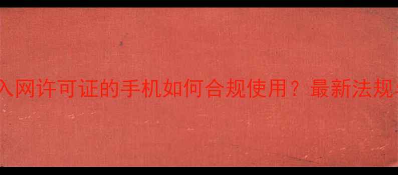 深度未申请入网许可证的手机如何合规使用最新法规与操作指南