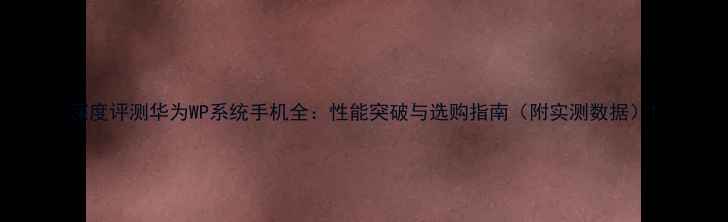 深度评测华为WP系统手机全性能突破与选购指南附实测数据
