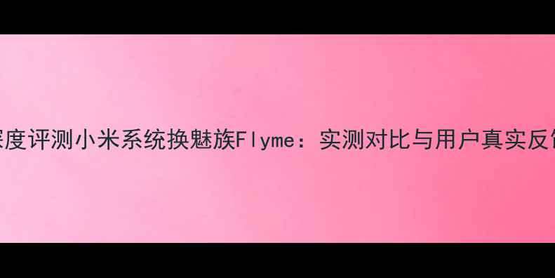 深度评测小米系统换魅族Flyme实测对比与用户真实反馈