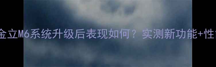 深度评测金立M6系统升级后表现如何实测新功能性能提升全