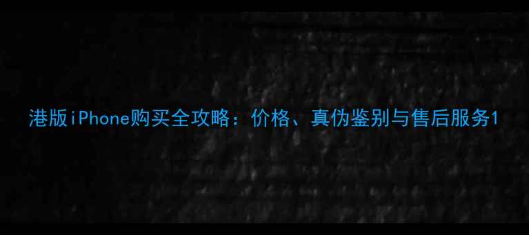 港版iPhone购买全攻略价格真伪鉴别与售后服务