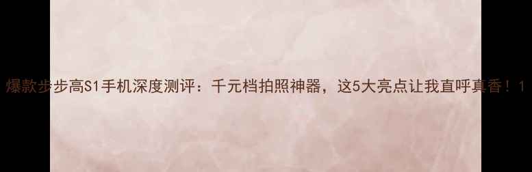 爆款步步高S1手机深度测评千元档拍照神器这5大亮点让我直呼真香