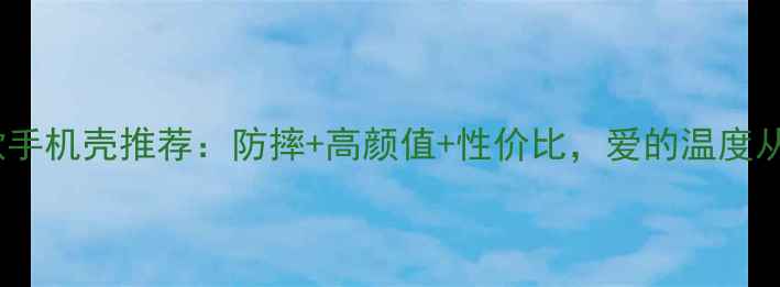 图片 爱不释手爆款手机壳推荐：防摔+高颜值+性价比，爱的温度从指尖传递！1
