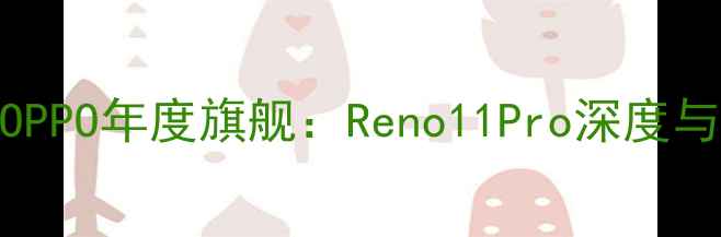 王源代言OPPO年度旗舰Reno11Pro深度与购买指南