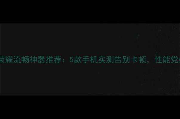 图片 王者荣耀流畅神器推荐：5款手机实测告别卡顿，性能党必看1