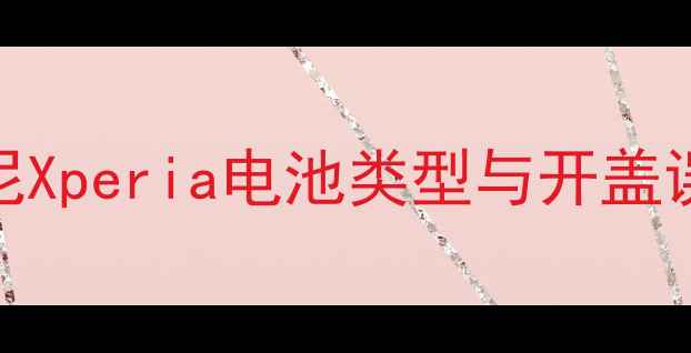 索尼Xperia电池类型与开盖误区