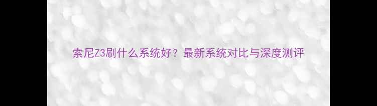 图片 索尼Z3刷什么系统好？最新系统对比与深度测评