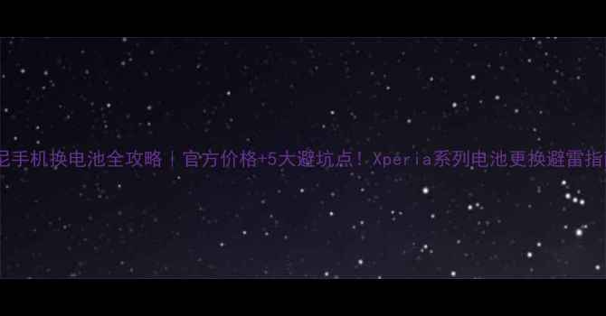 索尼手机换电池全攻略官方价格5大避坑点Xperia系列电池更换避雷指南
