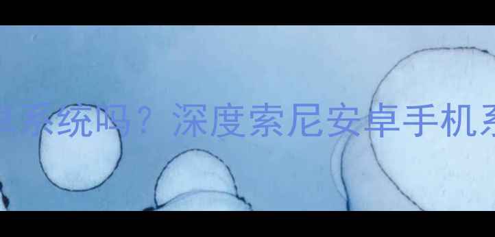 索尼手机是安卓系统吗深度索尼安卓手机系统及使用体验