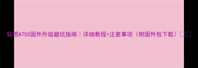 图片 联想A750固件升级避坑指南｜详细教程+注意事项（附固件包下载）💡📱