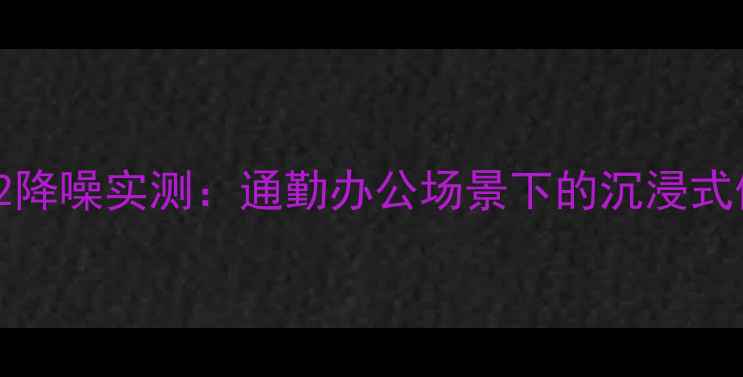 苹果AirPodsPro2降噪实测通勤办公场景下的沉浸式体验与详细测评