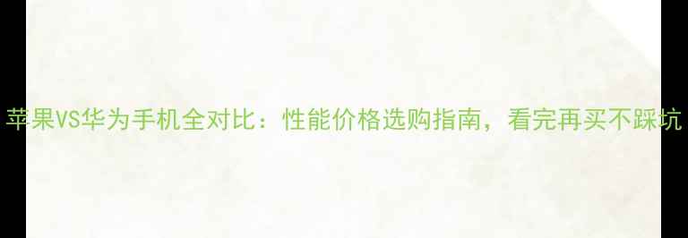 苹果VS华为手机全对比性能价格选购指南看完再买不踩坑