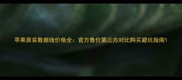 苹果原装数据线价格全官方售价第三方对比购买避坑指南