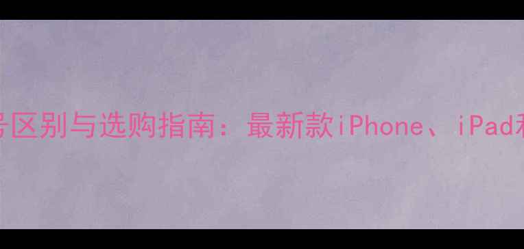 苹果手机型号区别与选购指南最新款iPhoneiPad和安卓旗舰全