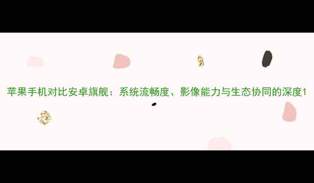 苹果手机对比安卓旗舰系统流畅度影像能力与生态协同的深度