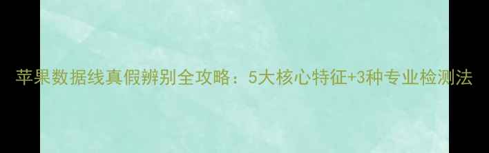 苹果数据线真假辨别全攻略5大核心特征3种专业检测法