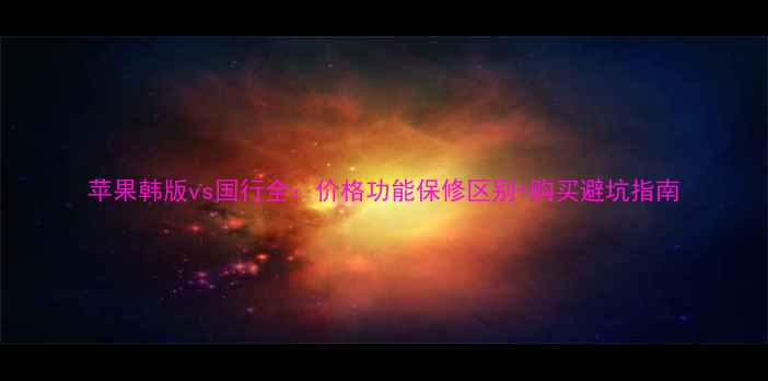 苹果韩版vs国行全价格功能保修区别购买避坑指南
