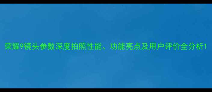 图片 荣耀9镜头参数深度拍照性能、功能亮点及用户评价全分析1