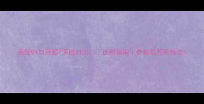 荣耀V8与荣耀7深度对比选购指南参数拍照系统全