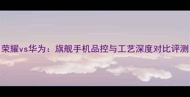 图片 荣耀vs华为：旗舰手机品控与工艺深度对比评测
