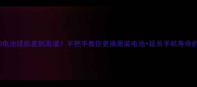 诺基亚2520电池续航差到离谱手把手教你更换原装电池延长手机寿命的5个技巧
