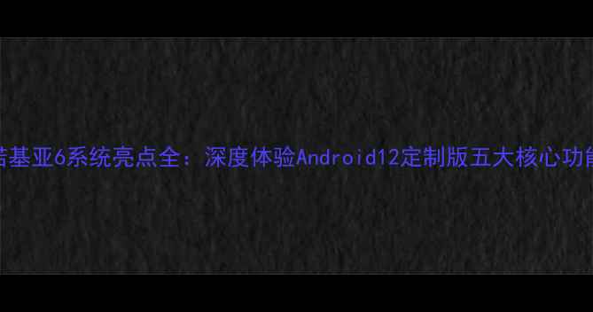 图片 诺基亚6系统亮点全：深度体验Android12定制版五大核心功能