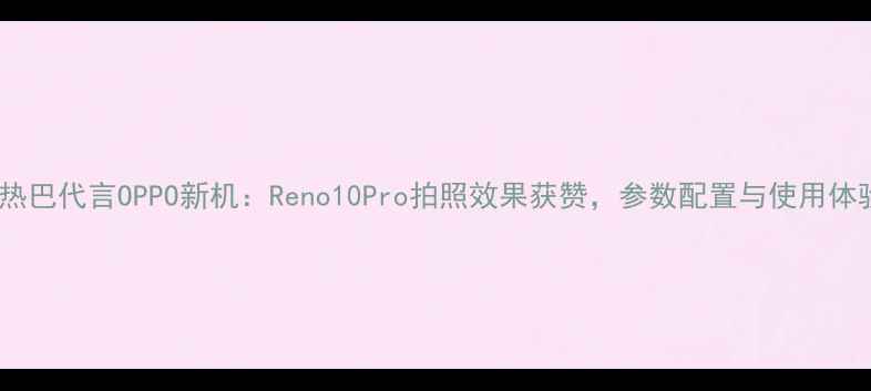 图片 迪丽热巴代言OPPO新机：Reno10Pro拍照效果获赞，参数配置与使用体验全1