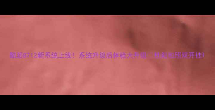 酷派8712新系统上线系统升级后体验大升级性能拍照双开挂