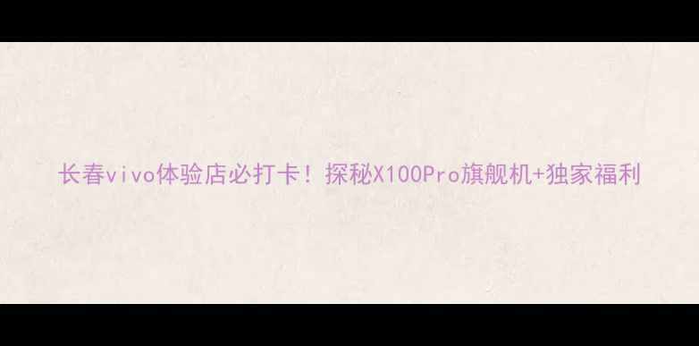 图片 长春vivo体验店必打卡！探秘X100Pro旗舰机+独家福利