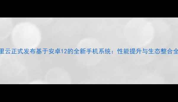 阿里云正式发布基于安卓12的全新手机系统性能提升与生态整合全面
