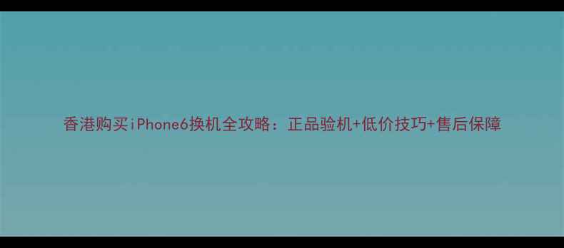 图片 香港购买iPhone6换机全攻略：正品验机+低价技巧+售后保障