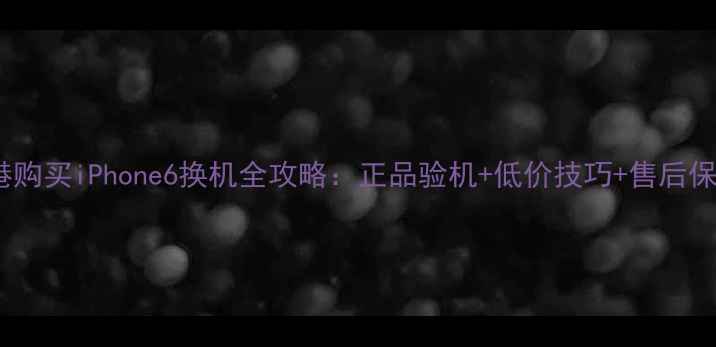 图片 香港购买iPhone6换机全攻略：正品验机+低价技巧+售后保障1