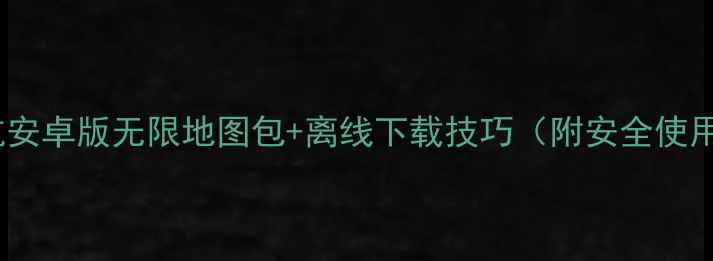 高德导航安卓版无限地图包离线下载技巧附安全使用指南