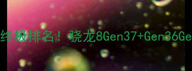高通骁龙手机CPU终极排名骁龙8Gen37Gen36Gen2深度测评