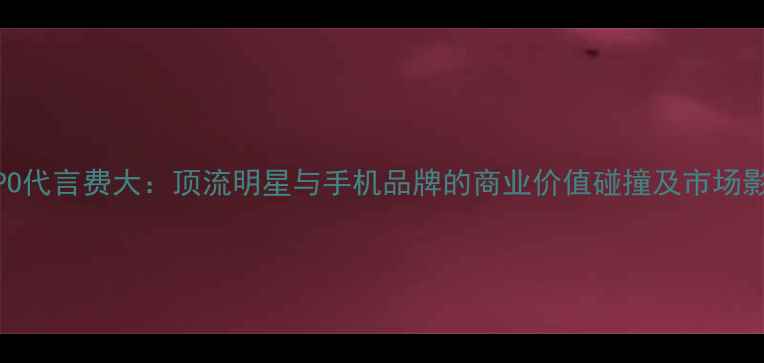 图片 鹿晗OPPO代言费大：顶流明星与手机品牌的商业价值碰撞及市场影响分析