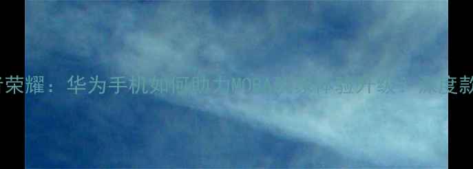 麒麟芯片王者荣耀华为手机如何助力MOBA玩家体验升级深度款旗舰性能表现