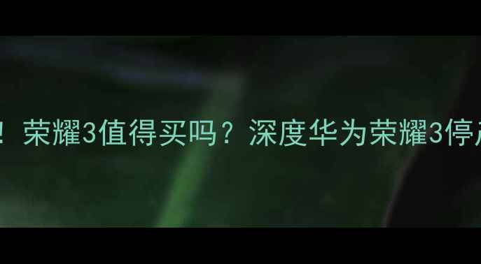 华为荣耀3停产荣耀3值得买吗深度华为荣耀3停产原因及选购指南