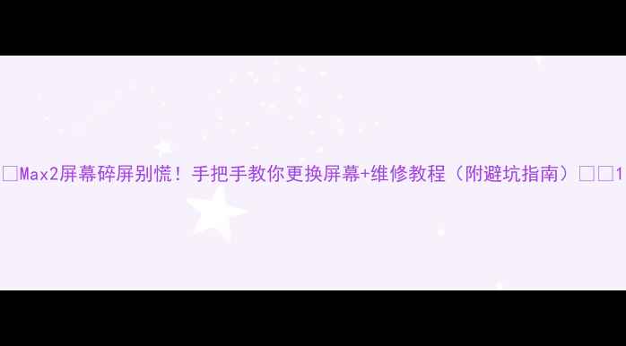 Max2屏幕碎屏别慌手把手教你更换屏幕维修教程附避坑指南