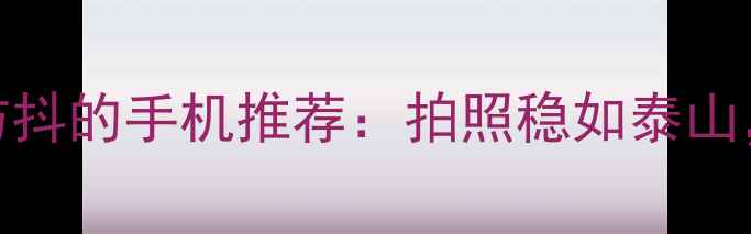 10款搭载光学防抖的手机推荐拍照稳如泰山旅行必看清单