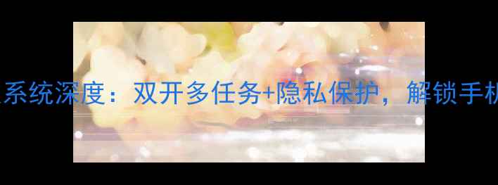 图片 📱360手机双系统深度：双开多任务+隐私保护，解锁手机隐藏功能！