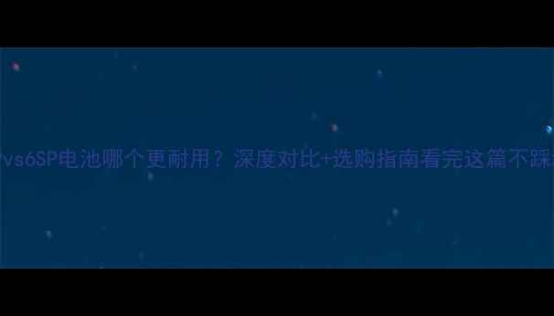 图片 📱6Pvs6SP电池哪个更耐用？深度对比+选购指南看完这篇不踩坑！