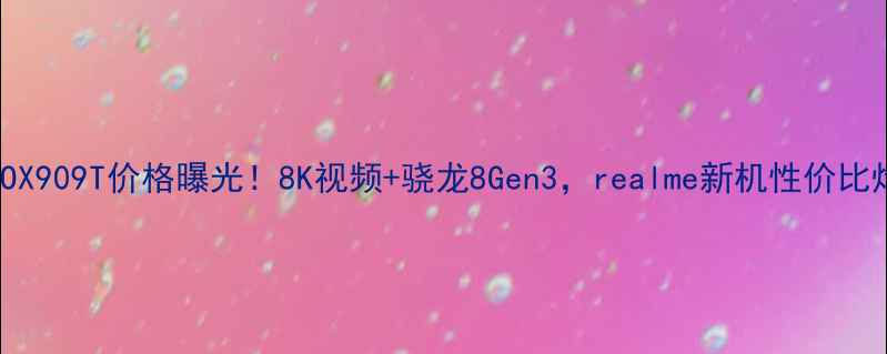 OPPOX909T价格曝光8K视频骁龙8Gen3realme新机性价比炸裂