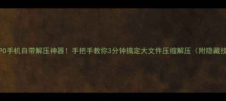 OPPO手机自带解压神器手把手教你3分钟搞定大文件压缩解压附隐藏技巧