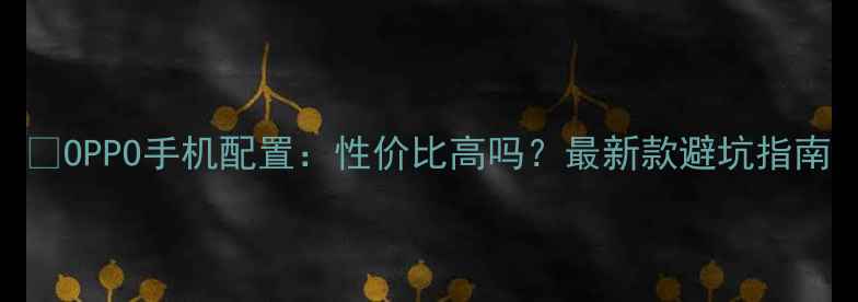 图片 📱OPPO手机配置：性价比高吗？最新款避坑指南