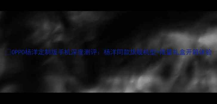 图片 📱OPPO杨洋定制版手机深度测评：杨洋同款旗舰机型+限量礼盒开箱体验