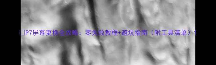 图片 📱P7屏幕更换全攻略：零失败教程+避坑指南（附工具清单）1